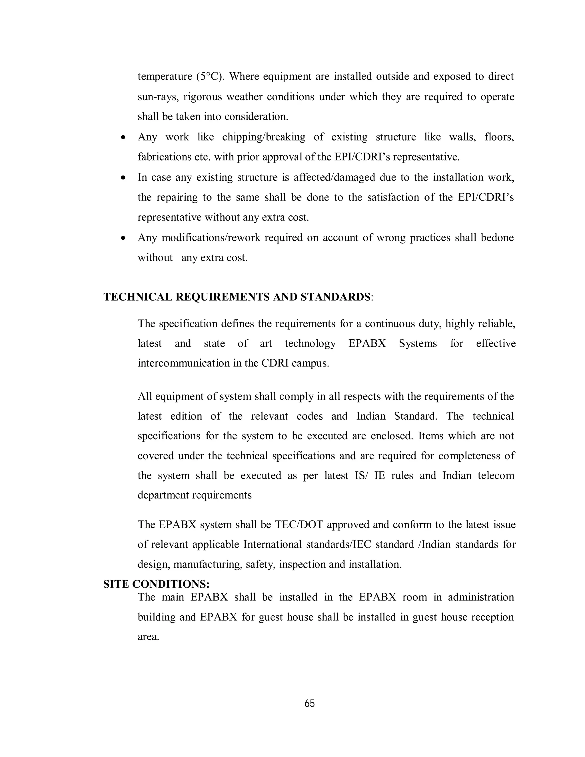 65
temperature (5C). Where equipment are installed outside and exposed to direct
sun-rays, rigorous weather conditions under which they are required to operate
shall be taken into consideration.
 Any work like chipping/breaking of existing structure like walls, floors,
fabrications etc. with prior approval of the EPI/CDRI’s representative.
 In case any existing structure is affected/damaged due to the installation work,
the repairing to the same shall be done to the satisfaction of the EPI/CDRI’s
representative without any extra cost.
 Any modifications/rework required on account of wrong practices shall bedone
without any extra cost.
TECHNICAL REQUIREMENTS AND STANDARDS:
The specification defines the requirements for a continuous duty, highly reliable,
latest and state of art technology EPABX Systems for effective
intercommunication in the CDRI campus.
All equipment of system shall comply in all respects with the requirements of the
latest edition of the relevant codes and Indian Standard. The technical
specifications for the system to be executed are enclosed. Items which are not
covered under the technical specifications and are required for completeness of
the system shall be executed as per latest IS/ IE rules and Indian telecom
department requirements
The EPABX system shall be TEC/DOT approved and conform to the latest issue
of relevant applicable International standards/IEC standard /Indian standards for
design, manufacturing, safety, inspection and installation.
SITE CONDITIONS:
The main EPABX shall be installed in the EPABX room in administration
building and EPABX for guest house shall be installed in guest house reception
area.
 