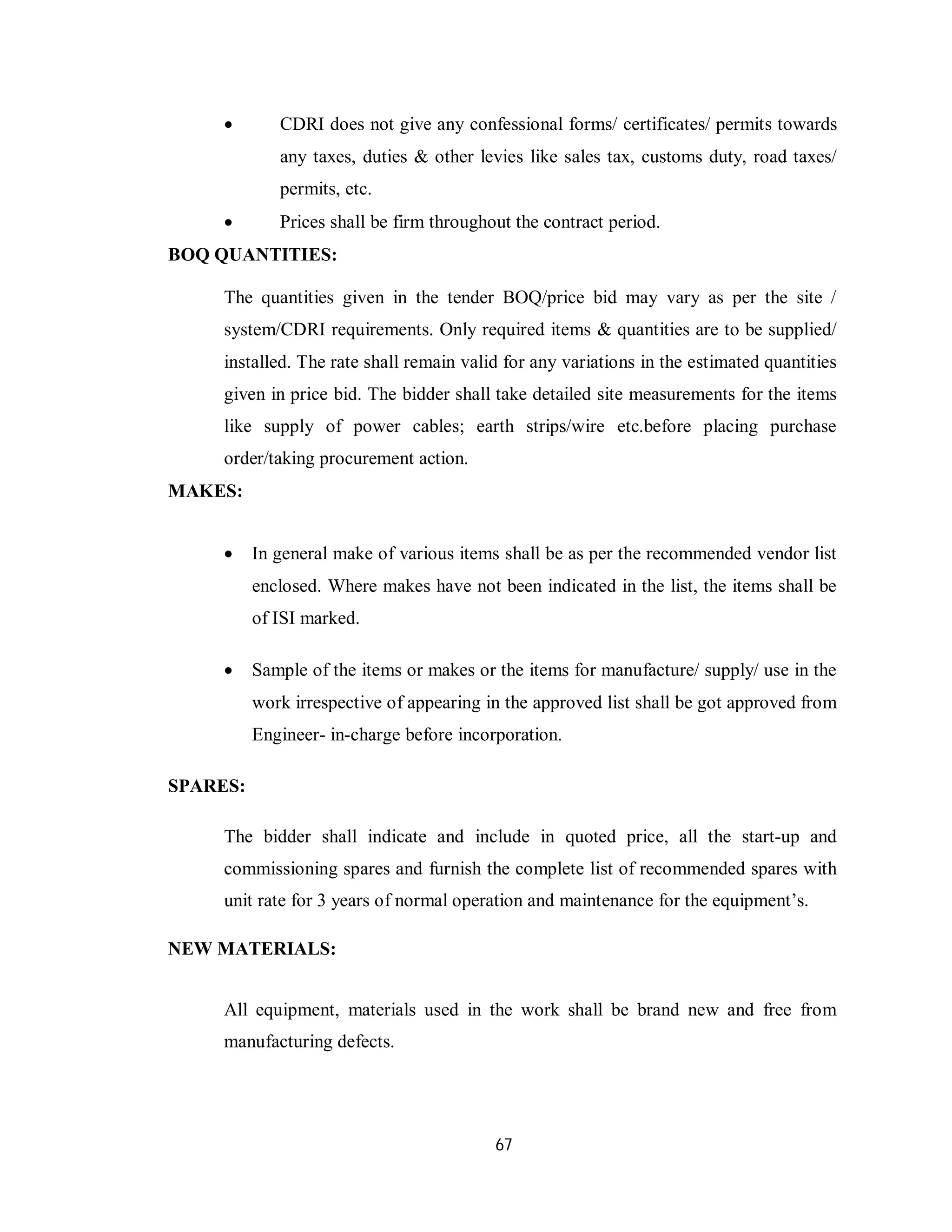 67
 CDRI does not give any confessional forms/ certificates/ permits towards
any taxes, duties & other levies like sales tax, customs duty, road taxes/
permits, etc.
 Prices shall be firm throughout the contract period.
BOQ QUANTITIES:
The quantities given in the tender BOQ/price bid may vary as per the site /
system/CDRI requirements. Only required items & quantities are to be supplied/
installed. The rate shall remain valid for any variations in the estimated quantities
given in price bid. The bidder shall take detailed site measurements for the items
like supply of power cables; earth strips/wire etc.before placing purchase
order/taking procurement action.
MAKES:
 In general make of various items shall be as per the recommended vendor list
enclosed. Where makes have not been indicated in the list, the items shall be
of ISI marked.
 Sample of the items or makes or the items for manufacture/ supply/ use in the
work irrespective of appearing in the approved list shall be got approved from
Engineer- in-charge before incorporation.
SPARES:
The bidder shall indicate and include in quoted price, all the start-up and
commissioning spares and furnish the complete list of recommended spares with
unit rate for 3 years of normal operation and maintenance for the equipment’s.
NEW MATERIALS:
All equipment, materials used in the work shall be brand new and free from
manufacturing defects.
 