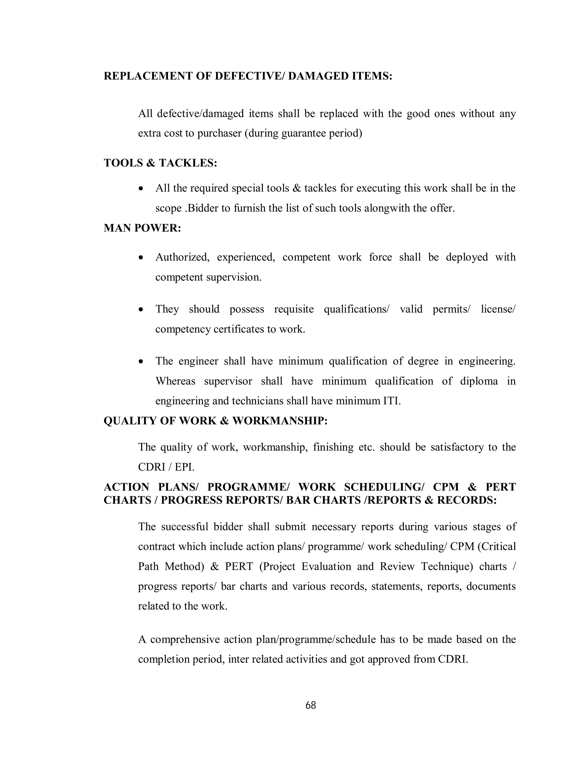 68
REPLACEMENT OF DEFECTIVE/ DAMAGED ITEMS:
All defective/damaged items shall be replaced with the good ones without any
extra cost to purchaser (during guarantee period)
TOOLS & TACKLES:
 All the required special tools & tackles for executing this work shall be in the
scope .Bidder to furnish the list of such tools alongwith the offer.
MAN POWER:
 Authorized, experienced, competent work force shall be deployed with
competent supervision.
 They should possess requisite qualifications/ valid permits/ license/
competency certificates to work.
 The engineer shall have minimum qualification of degree in engineering.
Whereas supervisor shall have minimum qualification of diploma in
engineering and technicians shall have minimum ITI.
QUALITY OF WORK & WORKMANSHIP:
The quality of work, workmanship, finishing etc. should be satisfactory to the
CDRI / EPI.
ACTION PLANS/ PROGRAMME/ WORK SCHEDULING/ CPM & PERT
CHARTS / PROGRESS REPORTS/ BAR CHARTS /REPORTS & RECORDS:
The successful bidder shall submit necessary reports during various stages of
contract which include action plans/ programme/ work scheduling/ CPM (Critical
Path Method) & PERT (Project Evaluation and Review Technique) charts /
progress reports/ bar charts and various records, statements, reports, documents
related to the work.
A comprehensive action plan/programme/schedule has to be made based on the
completion period, inter related activities and got approved from CDRI.
 