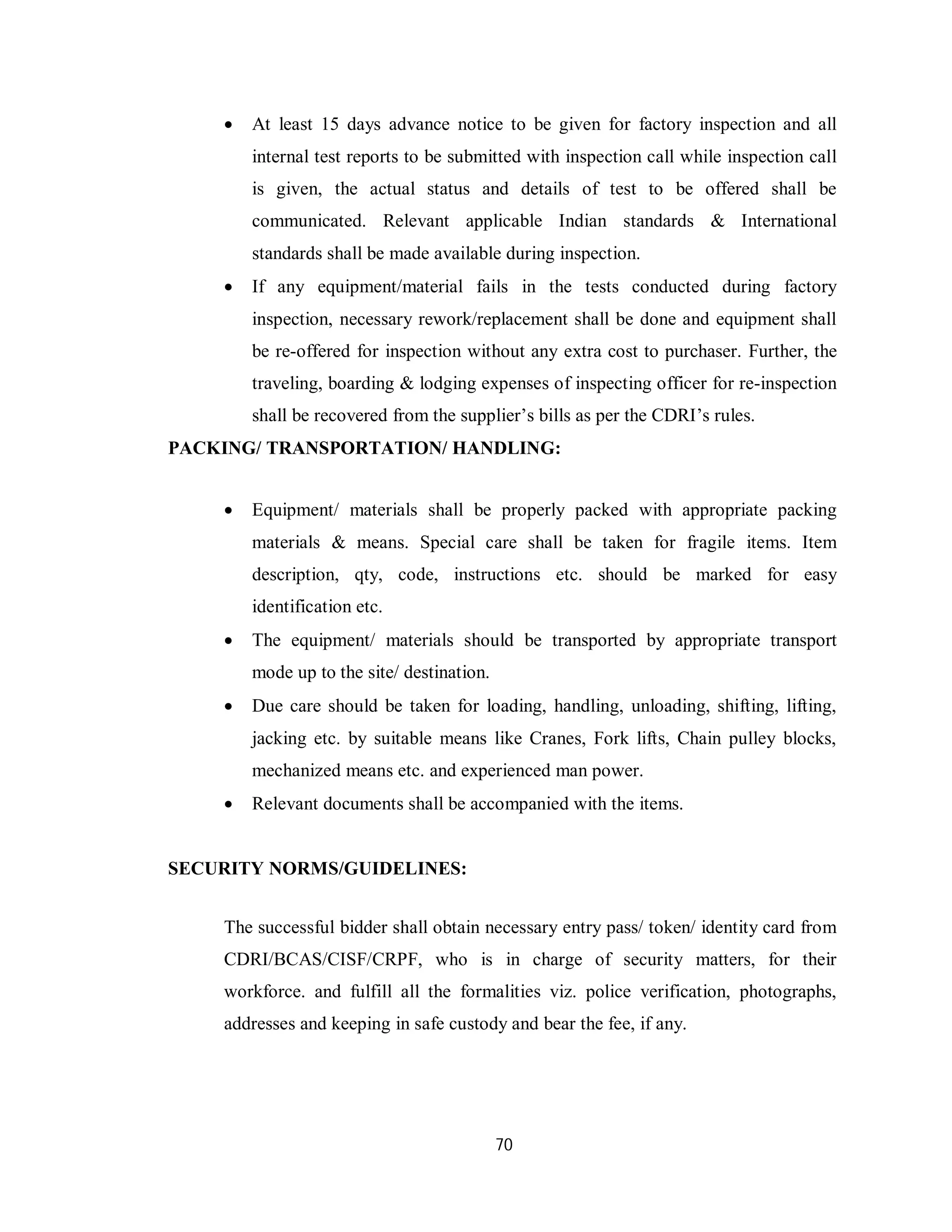 70
 At least 15 days advance notice to be given for factory inspection and all
internal test reports to be submitted with inspection call while inspection call
is given, the actual status and details of test to be offered shall be
communicated. Relevant applicable Indian standards & International
standards shall be made available during inspection.
 If any equipment/material fails in the tests conducted during factory
inspection, necessary rework/replacement shall be done and equipment shall
be re-offered for inspection without any extra cost to purchaser. Further, the
traveling, boarding & lodging expenses of inspecting officer for re-inspection
shall be recovered from the supplier’s bills as per the CDRI’s rules.
PACKING/ TRANSPORTATION/ HANDLING:
 Equipment/ materials shall be properly packed with appropriate packing
materials & means. Special care shall be taken for fragile items. Item
description, qty, code, instructions etc. should be marked for easy
identification etc.
 The equipment/ materials should be transported by appropriate transport
mode up to the site/ destination.
 Due care should be taken for loading, handling, unloading, shifting, lifting,
jacking etc. by suitable means like Cranes, Fork lifts, Chain pulley blocks,
mechanized means etc. and experienced man power.
 Relevant documents shall be accompanied with the items.
SECURITY NORMS/GUIDELINES:
The successful bidder shall obtain necessary entry pass/ token/ identity card from
CDRI/BCAS/CISF/CRPF, who is in charge of security matters, for their
workforce. and fulfill all the formalities viz. police verification, photographs,
addresses and keeping in safe custody and bear the fee, if any.
 
