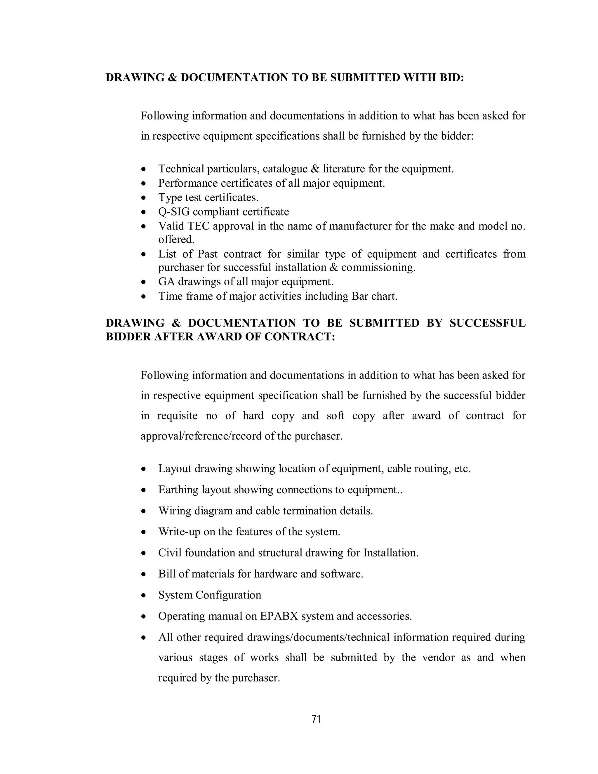 71
DRAWING & DOCUMENTATION TO BE SUBMITTED WITH BID:
Following information and documentations in addition to what has been asked for
in respective equipment specifications shall be furnished by the bidder:
 Technical particulars, catalogue & literature for the equipment.
 Performance certificates of all major equipment.
 Type test certificates.
 Q-SIG compliant certificate
 Valid TEC approval in the name of manufacturer for the make and model no.
offered.
 List of Past contract for similar type of equipment and certificates from
purchaser for successful installation & commissioning.
 GA drawings of all major equipment.
 Time frame of major activities including Bar chart.
DRAWING & DOCUMENTATION TO BE SUBMITTED BY SUCCESSFUL
BIDDER AFTER AWARD OF CONTRACT:
Following information and documentations in addition to what has been asked for
in respective equipment specification shall be furnished by the successful bidder
in requisite no of hard copy and soft copy after award of contract for
approval/reference/record of the purchaser.
 Layout drawing showing location of equipment, cable routing, etc.
 Earthing layout showing connections to equipment..
 Wiring diagram and cable termination details.
 Write-up on the features of the system.
 Civil foundation and structural drawing for Installation.
 Bill of materials for hardware and software.
 System Configuration
 Operating manual on EPABX system and accessories.
 All other required drawings/documents/technical information required during
various stages of works shall be submitted by the vendor as and when
required by the purchaser.
 