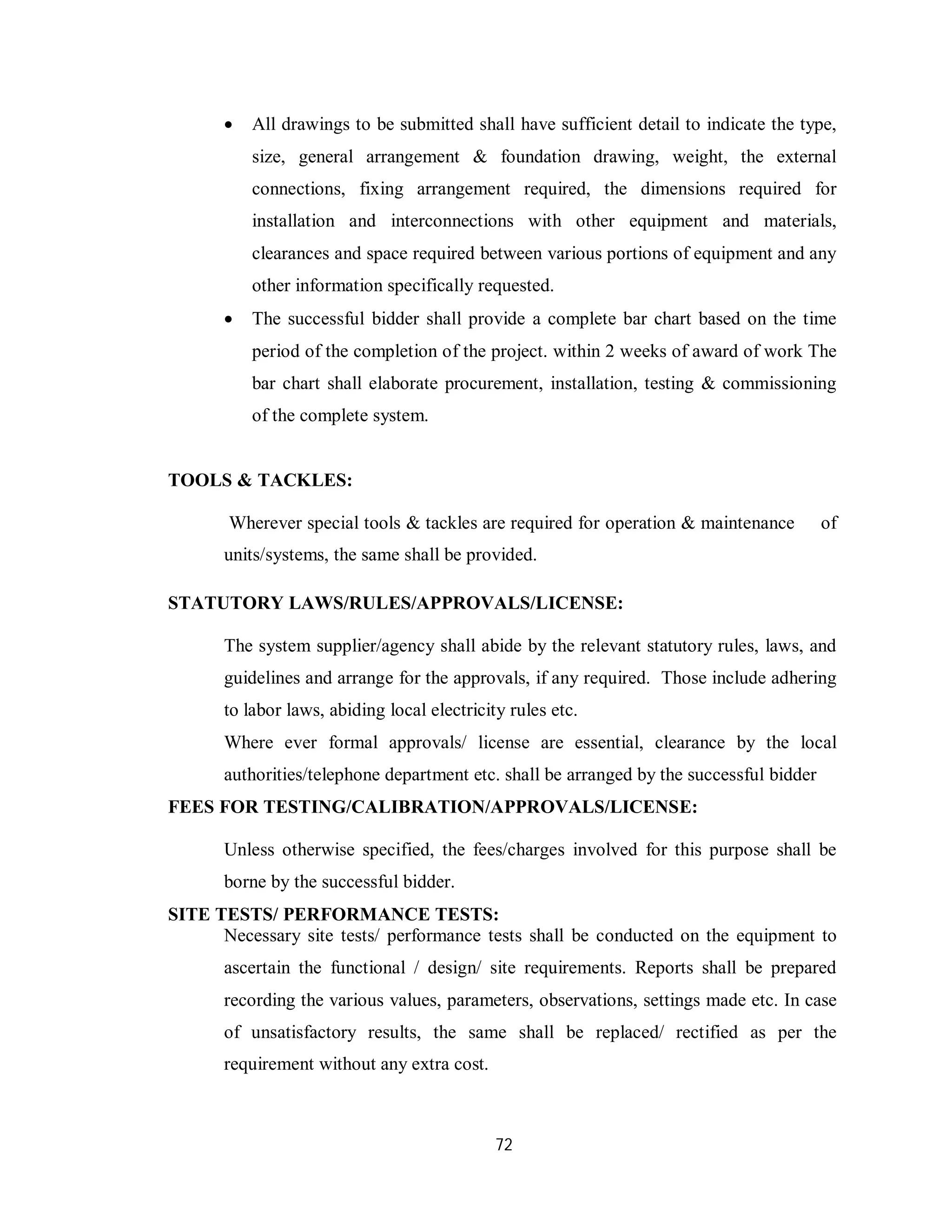 72
 All drawings to be submitted shall have sufficient detail to indicate the type,
size, general arrangement & foundation drawing, weight, the external
connections, fixing arrangement required, the dimensions required for
installation and interconnections with other equipment and materials,
clearances and space required between various portions of equipment and any
other information specifically requested.
 The successful bidder shall provide a complete bar chart based on the time
period of the completion of the project. within 2 weeks of award of work The
bar chart shall elaborate procurement, installation, testing & commissioning
of the complete system.
TOOLS & TACKLES:
Wherever special tools & tackles are required for operation & maintenance of
units/systems, the same shall be provided.
STATUTORY LAWS/RULES/APPROVALS/LICENSE:
The system supplier/agency shall abide by the relevant statutory rules, laws, and
guidelines and arrange for the approvals, if any required. Those include adhering
to labor laws, abiding local electricity rules etc.
Where ever formal approvals/ license are essential, clearance by the local
authorities/telephone department etc. shall be arranged by the successful bidder
FEES FOR TESTING/CALIBRATION/APPROVALS/LICENSE:
Unless otherwise specified, the fees/charges involved for this purpose shall be
borne by the successful bidder.
SITE TESTS/ PERFORMANCE TESTS:
Necessary site tests/ performance tests shall be conducted on the equipment to
ascertain the functional / design/ site requirements. Reports shall be prepared
recording the various values, parameters, observations, settings made etc. In case
of unsatisfactory results, the same shall be replaced/ rectified as per the
requirement without any extra cost.
 