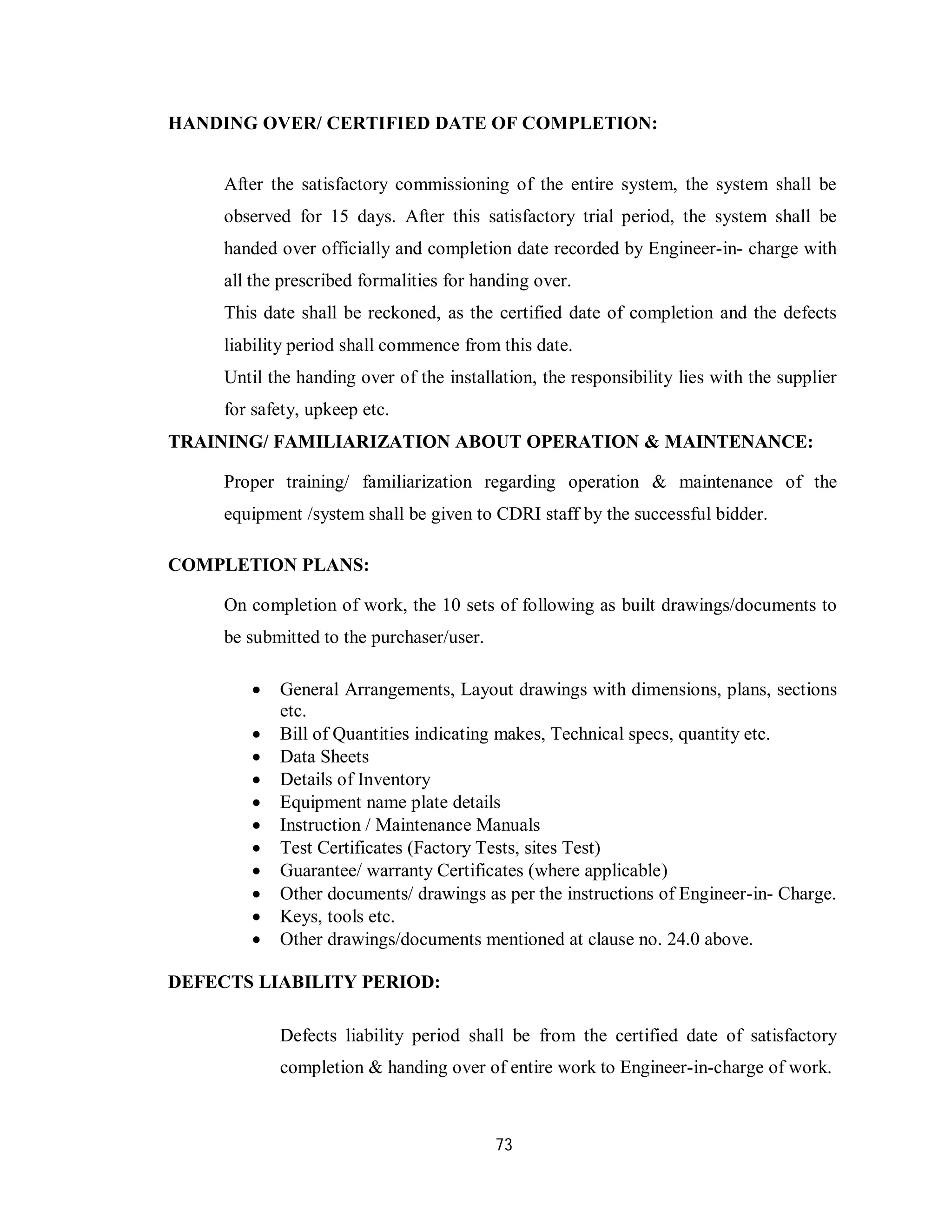 73
HANDING OVER/ CERTIFIED DATE OF COMPLETION:
After the satisfactory commissioning of the entire system, the system shall be
observed for 15 days. After this satisfactory trial period, the system shall be
handed over officially and completion date recorded by Engineer-in- charge with
all the prescribed formalities for handing over.
This date shall be reckoned, as the certified date of completion and the defects
liability period shall commence from this date.
Until the handing over of the installation, the responsibility lies with the supplier
for safety, upkeep etc.
TRAINING/ FAMILIARIZATION ABOUT OPERATION & MAINTENANCE:
Proper training/ familiarization regarding operation & maintenance of the
equipment /system shall be given to CDRI staff by the successful bidder.
COMPLETION PLANS:
On completion of work, the 10 sets of following as built drawings/documents to
be submitted to the purchaser/user.
 General Arrangements, Layout drawings with dimensions, plans, sections
etc.
 Bill of Quantities indicating makes, Technical specs, quantity etc.
 Data Sheets
 Details of Inventory
 Equipment name plate details
 Instruction / Maintenance Manuals
 Test Certificates (Factory Tests, sites Test)
 Guarantee/ warranty Certificates (where applicable)
 Other documents/ drawings as per the instructions of Engineer-in- Charge.
 Keys, tools etc.
 Other drawings/documents mentioned at clause no. 24.0 above.
DEFECTS LIABILITY PERIOD:
Defects liability period shall be from the certified date of satisfactory
completion & handing over of entire work to Engineer-in-charge of work.
 