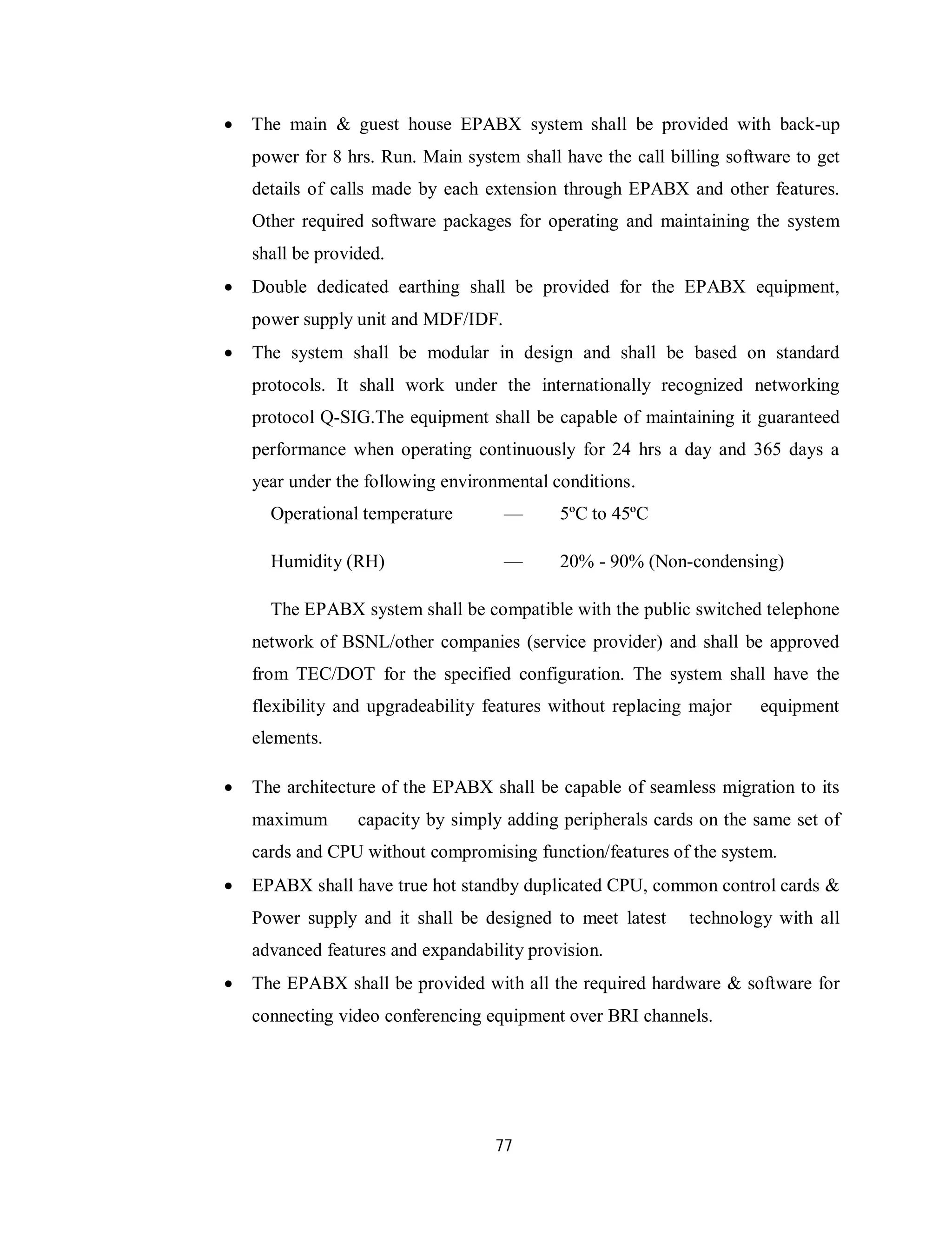 77
 The main & guest house EPABX system shall be provided with back-up
power for 8 hrs. Run. Main system shall have the call billing software to get
details of calls made by each extension through EPABX and other features.
Other required software packages for operating and maintaining the system
shall be provided.
 Double dedicated earthing shall be provided for the EPABX equipment,
power supply unit and MDF/IDF.
 The system shall be modular in design and shall be based on standard
protocols. It shall work under the internationally recognized networking
protocol Q-SIG.The equipment shall be capable of maintaining it guaranteed
performance when operating continuously for 24 hrs a day and 365 days a
year under the following environmental conditions.
Operational temperature — 5ºC to 45ºC
Humidity (RH) — 20% - 90% (Non-condensing)
The EPABX system shall be compatible with the public switched telephone
network of BSNL/other companies (service provider) and shall be approved
from TEC/DOT for the specified configuration. The system shall have the
flexibility and upgradeability features without replacing major equipment
elements.
 The architecture of the EPABX shall be capable of seamless migration to its
maximum capacity by simply adding peripherals cards on the same set of
cards and CPU without compromising function/features of the system.
 EPABX shall have true hot standby duplicated CPU, common control cards &
Power supply and it shall be designed to meet latest technology with all
advanced features and expandability provision.
 The EPABX shall be provided with all the required hardware & software for
connecting video conferencing equipment over BRI channels.
 