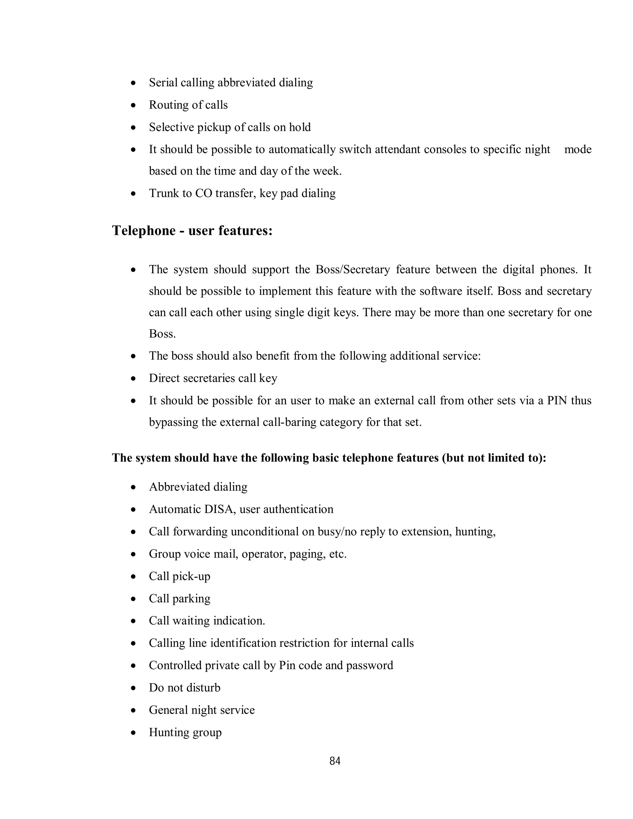 84
 Serial calling abbreviated dialing
 Routing of calls
 Selective pickup of calls on hold
 It should be possible to automatically switch attendant consoles to specific night mode
based on the time and day of the week.
 Trunk to CO transfer, key pad dialing
Telephone - user features:
 The system should support the Boss/Secretary feature between the digital phones. It
should be possible to implement this feature with the software itself. Boss and secretary
can call each other using single digit keys. There may be more than one secretary for one
Boss.
 The boss should also benefit from the following additional service:
 Direct secretaries call key
 It should be possible for an user to make an external call from other sets via a PIN thus
bypassing the external call-baring category for that set.
The system should have the following basic telephone features (but not limited to):
 Abbreviated dialing
 Automatic DISA, user authentication
 Call forwarding unconditional on busy/no reply to extension, hunting,
 Group voice mail, operator, paging, etc.
 Call pick-up
 Call parking
 Call waiting indication.
 Calling line identification restriction for internal calls
 Controlled private call by Pin code and password
 Do not disturb
 General night service
 Hunting group
 