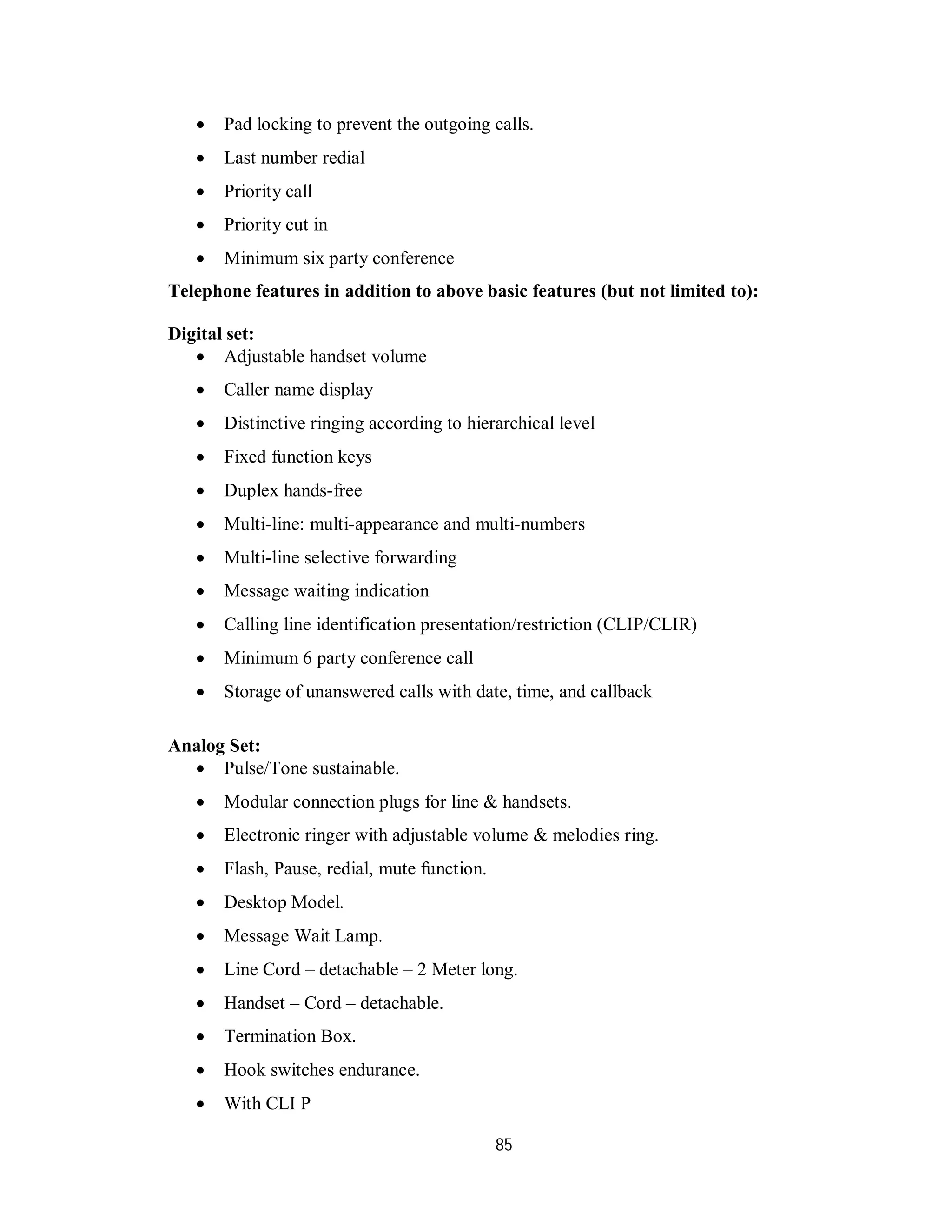 85
 Pad locking to prevent the outgoing calls.
 Last number redial
 Priority call
 Priority cut in
 Minimum six party conference
Telephone features in addition to above basic features (but not limited to):
Digital set:
 Adjustable handset volume
 Caller name display
 Distinctive ringing according to hierarchical level
 Fixed function keys
 Duplex hands-free
 Multi-line: multi-appearance and multi-numbers
 Multi-line selective forwarding
 Message waiting indication
 Calling line identification presentation/restriction (CLIP/CLIR)
 Minimum 6 party conference call
 Storage of unanswered calls with date, time, and callback
Analog Set:
 Pulse/Tone sustainable.
 Modular connection plugs for line & handsets.
 Electronic ringer with adjustable volume & melodies ring.
 Flash, Pause, redial, mute function.
 Desktop Model.
 Message Wait Lamp.
 Line Cord – detachable – 2 Meter long.
 Handset – Cord – detachable.
 Termination Box.
 Hook switches endurance.
 With CLI P
 