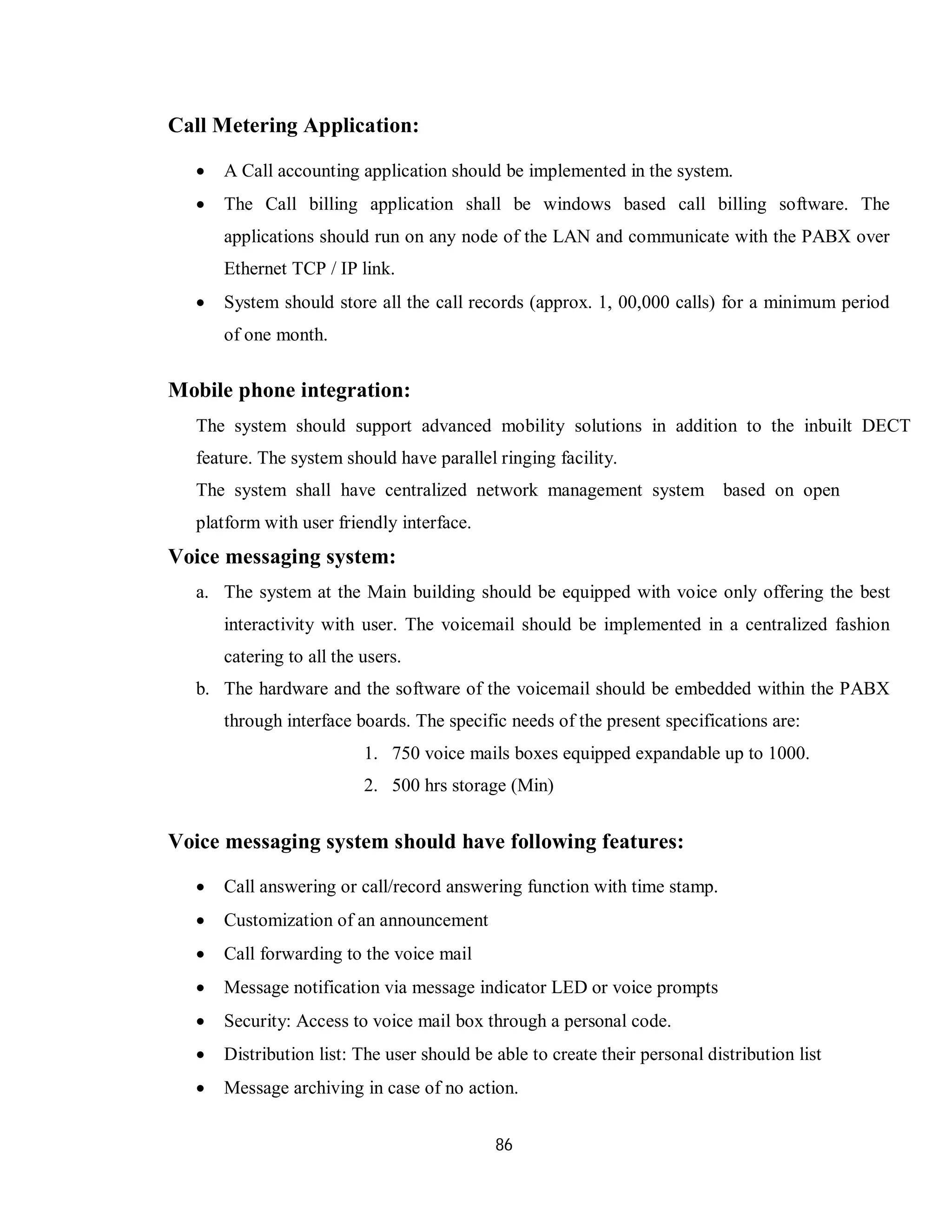 86
Call Metering Application:
 A Call accounting application should be implemented in the system.
 The Call billing application shall be windows based call billing software. The
applications should run on any node of the LAN and communicate with the PABX over
Ethernet TCP / IP link.
 System should store all the call records (approx. 1, 00,000 calls) for a minimum period
of one month.
Mobile phone integration:
The system should support advanced mobility solutions in addition to the inbuilt DECT
feature. The system should have parallel ringing facility.
The system shall have centralized network management system based on open
platform with user friendly interface.
Voice messaging system:
a. The system at the Main building should be equipped with voice only offering the best
interactivity with user. The voicemail should be implemented in a centralized fashion
catering to all the users.
b. The hardware and the software of the voicemail should be embedded within the PABX
through interface boards. The specific needs of the present specifications are:
1. 750 voice mails boxes equipped expandable up to 1000.
2. 500 hrs storage (Min)
Voice messaging system should have following features:
 Call answering or call/record answering function with time stamp.
 Customization of an announcement
 Call forwarding to the voice mail
 Message notification via message indicator LED or voice prompts
 Security: Access to voice mail box through a personal code.
 Distribution list: The user should be able to create their personal distribution list
 Message archiving in case of no action.
 