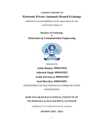 i
A PROJECT REPORT ON
Electronic Private Automatic Branch Exchange
Submitted in partial fulfillment of the requirements for the
award of the degree of
Bachelor of Technology
In
Electronics & Communication Engineering
Submitted by
Ashok Ranjan: 0905431022
Ashutosh Singh: 0905431023
Arshit Srivastava: 0905431019
Jyoti Haveliya: 0905431051
DEPARTMENT OF ELECTRONICS & COMMUNICATION
ENGINEERING
BABU BANARASI DAS NATIONAL INSTITUTE OF
TECHNOLOGY & MANAGEMENT, LUCKNOW
(Affiliated to G. B. Technical University, Lucknow)
SESSION (2012 - 2013)
 