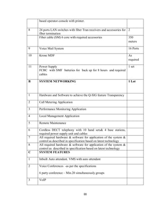 88
based operator console with printer.
8 24 ports LAN switches with fiber Tran receivers and accessories for
fiber termination
2
Fiber cable (SM) 6 core with required accessories 350
meters
9 Voice Mail System 16 Ports
10 Krone MDF As
required
11 Power Supply
FCBC with SMF batteries for back up for 8 hours and required
cables
1 set
B SYSTEM NETWORKING 1 Lot
1 Hardware and Software to achieve the Q-SIG feature Transparency
2 Call Metering Application
3 Performance Monitoring Application
4 Local Management Application
5 Remote Maintenance
6 Cordless DECT telephony with 10 hand sets& 4 base stations,
required power supply unit and cables
7 All required hardware & software for application of the system &
control as described in specification based on latest technology
8 All required hardware & software for application of the system &
control as described in specification based on latest technology
C SYSTEM FEATURES
1 Inbuilt Auto attendant. VMS with auto attendant
2 Voice Conferences -as per the specifications
6 party conference – Min.20 simultaneously groups
3 VoIP
 