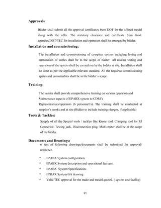 91
Approvals
Bidder shall submit all the approval certificates from DOT for the offered model
along with the offer. The statutory clearance and certificate from Govt.
agencies/DOT/TEC for installation and operation shall be arranged by bidder.
Installation and commissioning:
The installation and commissioning of complete system including laying and
termination of cables shall be in the scope of bidder. All routine testing and
operation of the system shall be carried out by the bidder at site. Installation shall
be done as per the applicable relevant standard. All the required commissioning
spares and consumables shall be in the bidder’s scope.
Training:
The vendor shall provide comprehensive training on various operation and
Maintenance aspects of EPABX system to CDRI’s
Representatives/operators (6 personnel’s). The training shall be conducted at
supplier’s works and at site (Bidder to include training charges, if applicable)
Tools & Tackles:
Supply of all the Special tools / tackles like Krone tool, Crimping tool for RJ
Connector, Testing jack, Disconnection plug, Multi-meter shall be in the scope
of the bidder.
Documents and Drawings:
6 sets of following drawings/documents shall be submitted for approval/
reference.
* EPABX System configuration.
* EPABX System description and operational features.
* EPABX System Specifications
* EPBAX System GA drawing
* Valid TEC approval for the make and model quoted. ( system and facility)
 