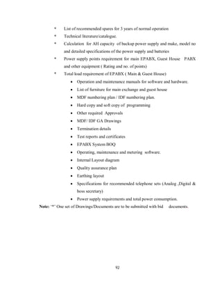92
* List of recommended spares for 3 years of normal operation
* Technical literature/catalogue.
* Calculation for AH capacity of backup power supply and make, model no
and detailed specifications of the power supply and batteries
* Power supply points requirement for main EPABX, Guest House PABX
and other equipment ( Rating and no. of points)
* Total load requirement of EPABX ( Main & Guest House)
 Operation and maintenance manuals for software and hardware.
 List of furniture for main exchange and guest house
 MDF numbering plan / IDF numbering plan.
 Hard copy and soft copy of programming
 Other required Approvals
 MDF/ IDF GA Drawings
 Termination details
 Test reports and certificates
 EPABX System BOQ
 Operating, maintenance and metering software.
 Internal Layout diagram
 Quality assurance plan
 Earthing layout
 Specifications for recommended telephone sets (Analog ,Digital &
boss secretary)
 Power supply requirements and total power consumption.
Note: ‘*’ One set of Drawings/Documents are to be submitted with bid documents.
 