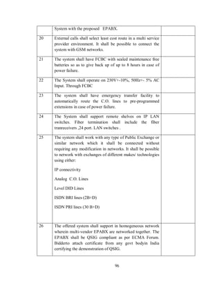 96
System with the proposed EPABX.
20 External calls shall select least cost route in a multi service
provider environment. It shall be possible to connect the
system with GSM networks.
21 The system shall have FCBC with sealed maintenance free
batteries so as to give back up of up to 8 hours in case of
power failure.
22 The System shall operate on 230V+-10%, 50Hz+- 5% AC
Input. Through FCBC
23 The system shall have emergency transfer facility to
automatically route the C.O. lines to pre-programmed
extensions in case of power failure.
24 The System shall support remote shelves on IP LAN
switches. Fiber termination shall include the fiber
tranreceivers ,24 port. LAN switches .
25 The system shall work with any type of Public Exchange or
similar network which it shall be connected without
requiring any modification in networks. It shall be possible
to network with exchanges of different makes/ technologies
using either:
IP connectivity
Analog C.O. Lines
Level DID Lines
ISDN BRI lines (2B+D)
ISDN PRI lines (30 B+D)
26 The offered system shall support in homogeneous network
wherein multi-vendor EPABX are networked together. The
EPABX shall be QSIG compliant as per ECMA Forum.
Bidderto attach certificate from any govt bodyin India
certifying the demonstration of QSIG.
 