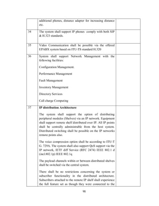 98
additional phones, distance adapter for increasing distance
etc.
34 The system shall support IP phones comply with both SIP
& H.323 standards.
35 Video Communication shall be possible via the offered
EPABX system based on ITU-TS standard H.320
36 System shall support Network Management with the
following facilities:
Configuration Management.
Performance Management
Fault Management
Inventory Management
Directory Services
Call charge Computing
37 IP distribution Architecture
The system shall support the option of distributing
peripheral modules (Shelves) via an IP network. Equipment
shall support remote shelf distributed over IP. All IP points
shall be centrally administrable from the host system.
Distributed switching shall be possible on the IP networks
remote points also.
The voice compression option shall be according to ITU-T
G. 729A. The system shall also support QoS support via the
IP network, IETF diff Service (RFC 2474) IEEE 802.1 d
(incl.802.1p) IEEE 802.1q
The payload channels within or between distributed shelves
shall be switched via the central system.
There shall be no restrictions concerning the system or
subscriber functionality in the distributed architecture.
Subscribers attached to the remote IP shelf shall experience
the full feature set as though they were connected to the
 