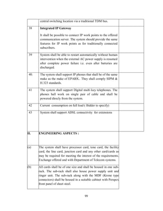 99
central switching location via a traditional TDM bus.
38 Integrated IP Gateway
It shall be possible to connect IP work points to the offered
communication server. The system should provide the same
features for IP work points as for traditionally connected
subscribers.
39 System shall be able to restart automatically without human
intervention when the external AC power supply is resumed
after complete power failure i.e. even after batteries are
discharged.
40. The system shall support IP phones that shall be of the same
make as the make of EPABX.. They shall comply SIPM &
H.323 standards.
41 The system shall support Digital multi key telephones. The
phones hall work on single pair of cable and shall be
powered direcly from the system.
42 Current consumption on full load ( Bidder to specify)
43 System shall support ADSL connectivity for extensions
II. ENGINEERING ASPECTS :
(a) The system shall have processor card, tone card, the facility
card, the line card, junction card and any other card/cards as
may be required for meeting the interest of the requirements.
Exchange offered and with Department of Telecom systems.
(b) All cards shall be of one size and shall be housed in one sub-
rack. The sub-rack shall also house power supply unit and
ringer unit. The sub-rack along with the MDF (Krone type
connectors) shall be housed in a suitable cabinet with Perspex
front panel of sheet steel.
 