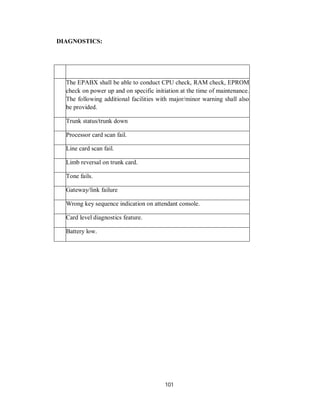 101
DIAGNOSTICS:
The EPABX shall be able to conduct CPU check, RAM check, EPROM
check on power up and on specific initiation at the time of maintenance.
The following additional facilities with major/minor warning shall also
be provided.
Trunk status/trunk down
Processor card scan fail.
Line card scan fail.
Limb reversal on trunk card.
Tone fails.
Gateway/link failure
Wrong key sequence indication on attendant console.
Card level diagnostics feature.
Battery low.
 