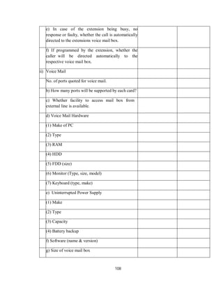 108
e) In case of the extension being busy, no
response or faulty, whether the call is automatically
directed to the extensions voice mail box.
f) If programmed by the extension, whether the
caller will be directed automatically to the
respective voice mail box.
ii) Voice Mail
No. of ports quoted for voice mail.
b) How many ports will be supported by each card?
c) Whether facility to access mail box from
external line is available.
d) Voice Mail Hardware
(1) Make of PC
(2) Type
(3) RAM
(4) HDD
(5) FDD (size)
(6) Monitor (Type, size, model)
(7) Keyboard (type, make)
e) Uninterrupted Power Supply
(1) Make
(2) Type
(3) Capacity
(4) Battery backup
f) Software (name & version)
g) Size of voice mail box
 