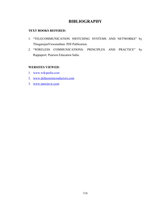 114
BIBLIOGRAPHY
TEXT BOOKS REFERED:
1. “TELECOMMUNICATION SWITCHING SYSTEMS AND NETWORKS” by
ThiagarajanViswanathan: PHI Publication.
2. “WIRELESS COMMUNICATIONS: PRINCIPLES AND PRACTICE” by
Rappaport: Pearson Education India.
WEBSITES VIEWED:
1. www.wikipedia.com
2. www.dallassemiconductors.com
3. www.maxim-ic.com
 