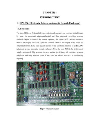 1
CHAPTER 1
INTRODUCTION
1.1EPABX (Electronic Private Automatic Branch Exchange)
1.1.1 History:
The term PBX was first applied when switchboard operators ran company switchboards
by hand. As automated electromechanical and then electronic switching systems
gradually began to replace the manual systems, the terms PABX (private automatic
branch exchange) and PMBX (private manual branch exchange) were used to
differentiate them. Solid state digital systems were sometimes referred to as EPABXs
(electronic private automatic branch exchange). Now, the term PBX is by far the most
widely recognized. The acronym is now applied to all types of complex, in-house
telephony switching systems, even if they are not private, branches, or exchanging
anything.
Figure 1.1circuit diagram
 