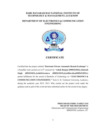 ii
BABU BANARASI DAS NATIONAL INSTITUTE OF
TECHNOLOGY & MANAGEMENT, LUCKNOW
DEPARTMENT OF ELECTRONICS & COMMUNICATION
ENGINEERING
CERTIFICATE
Certified that the project entitled “Electronic Private Automatic Branch Exchange” is
a bonafide work carried out in 8th
semester by “Ashok Ranjan (0905431022),Ashutosh
Singh (095431023),ArshitSrivastava (0905431019),JyotiHaveliya(0905431051)in
partial fulfillment for the award of Bachelor of Technology in “ ELECTRONICS &
COMMUNICATION ENGINEERING ” from G. B. Technical University, Lucknow,
during the academic year 2012- 2013. Who carried out the project work under the
guidance and no part of this work has been submitted earlier for the award of any degree.
PROF.SHAILENDRA TAHILYANI
HEAD OF THE DEPARTMENT
(Electronics and Communication Engineering)
BBDNITM, Lucknow, UP
 
