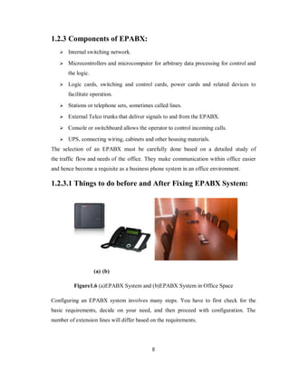 8
1.2.3 Components of EPABX:
 Internal switching network.
 Microcontrollers and microcomputer for arbitrary data processing for control and
the logic.
 Logic cards, switching and control cards, power cards and related devices to
facilitate operation.
 Stations or telephone sets, sometimes called lines.
 External Telco trunks that deliver signals to and from the EPABX.
 Console or switchboard allows the operator to control incoming calls.
 UPS, connecting wiring, cabinets and other housing materials.
The selection of an EPABX must be carefully done based on a detailed study of
the traffic flow and needs of the office. They make communication within office easier
and hence become a requisite as a business phone system in an office environment.
1.2.3.1 Things to do before and After Fixing EPABX System:
(a) (b)
Figure1.6 (a)EPABX System and (b)EPABX System in Office Space
Configuring an EPABX system involves many steps. You have to first check for the
basic requirements, decide on your need, and then proceed with configuration. The
number of extension lines will differ based on the requirements.
 