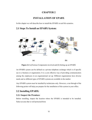 10
CHAPTER 2
INSTALLATION OF EPABX
In this chapter we will describe how to install the EPABX in real life scenarios.
2.1 Steps To Install an EPABX System:
(a) (b)
Figure 2.1 (a)Various Components involved and (b) Setting up an EPABX
An EPABX system can be defined as a private telephone exchange which is of specific
use to a business or organization. It is a cost effective way of providing communication
among the employees in an organizational set up. Different organizations have diverse
needs and so different types of EPABX systems are available in the market.
Any EPABX system must be installed by technicians only. However, a run through of the
following points will help you prepare for the installation of this system in your office.
2.2 Installing EPABX:
2.2.1 Inspect the Premises:
Before installing, inspect the location where the EPABX is intended to be installed.
Select an area that is well protected from
 