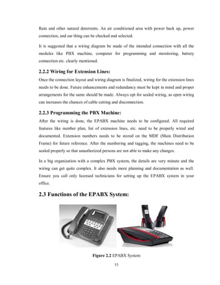 11
Rain and other natural deterrents. An air conditioned area with power back up, power
connection, and ear thing can be checked and selected.
It is suggested that a wiring diagram be made of the intended connection with all the
modules like PBX machine, computer for programming and monitoring, battery
connection etc. clearly mentioned.
2.2.2 Wiring for Extension Lines:
Once the connection layout and wiring diagram is finalized, wiring for the extension lines
needs to be done. Future enhancements and redundancy must be kept in mind and proper
arrangements for the same should be made. Always opt for sealed wiring, as open wiring
can increases the chances of cable cutting and disconnection.
2.2.3 Programming the PBX Machine:
After the wiring is done, the EPABX machine needs to be configured. All required
features like number plan, list of extension lines, etc. need to be properly wired and
documented. Extension numbers needs to be stored on the MDF (Main Distribution
Frame) for future reference. After the numbering and tagging, the machines need to be
sealed properly so that unauthorized persons are not able to make any changes.
In a big organization with a complex PBX system, the details are very minute and the
wiring can get quite complex. It also needs more planning and documentation as well.
Ensure you call only licensed technicians for setting up the EPABX system in your
office.
2.3 Functions of the EPABX System:
Figure 2.2 EPABX System
 