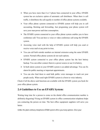 13
 When you have more than 4 or 5 phone lines connected in your office, EPABX
system has an exclusive option of automatic call distributor. When there is call
traffic, it distributes the call equally to number of office phone systems available.
 Your office phone systems connected to EPABX system will help you in call
accounting, blocking and forwarding. Just programing your phone system will
save your man power and time consumption.
 The EPABX system connected to your office phone system enables you to have
conference call. You can have a voice or video conference call using the EPABX
system.
 Accessing voice mail with the help of EPABX system will help you send or
receive voice mail at any point in time.
 You can call both outside numbers an internal extension using the same EPABX
system. Normal office phone systems do not such options.
 EPABX system connected to your office phone system has the best battery
backup. You can either connect them to a power source or use it in battery.
 In built alarm system in your EPABX system is an added advantage. You can fix
alarm for public meeting or important appointments.
 You can also feed them to send bulk public voice messages to reach out your
people easily. When used right EPABX system is a boon to voice industry.
Check if all the above said functions are available with the EPABX system you book for
your office phone system.
2.4 Guidelines to Use an EPABX System:
Waiting long time for a person to come on the dialed office communication number is
definitely disgusting! Fixing an EPABX system in office communication telephone helps
you contacting the person on time. The best office equipment suppliers will serve you
better.
Unlike the plain ordinary telephones EPABX system offers you many options. Once your
 