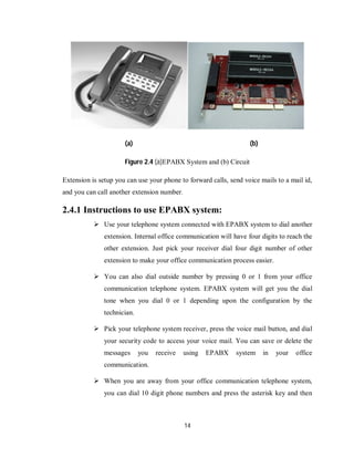 14
(a) (b)
Figure 2.4 (a)EPABX System and (b) Circuit
Extension is setup you can use your phone to forward calls, send voice mails to a mail id,
and you can call another extension number.
2.4.1 Instructions to use EPABX system:
 Use your telephone system connected with EPABX system to dial another
extension. Internal office communication will have four digits to reach the
other extension. Just pick your receiver dial four digit number of other
extension to make your office communication process easier.
 You can also dial outside number by pressing 0 or 1 from your office
communication telephone system. EPABX system will get you the dial
tone when you dial 0 or 1 depending upon the configuration by the
technician.
 Pick your telephone system receiver, press the voice mail button, and dial
your security code to access your voice mail. You can save or delete the
messages you receive using EPABX system in your office
communication.
 When you are away from your office communication telephone system,
you can dial 10 digit phone numbers and press the asterisk key and then
 