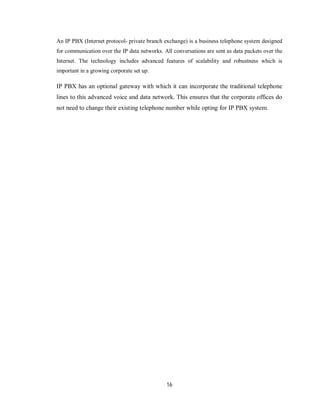 16
An IP PBX (Internet protocol- private branch exchange) is a business telephone system designed
for communication over the IP data networks. All conversations are sent as data packets over the
Internet. The technology includes advanced features of scalability and robustness which is
important in a growing corporate set up.
IP PBX has an optional gateway with which it can incorporate the traditional telephone
lines to this advanced voice and data network. This ensures that the corporate offices do
not need to change their existing telephone number while opting for IP PBX system.
 