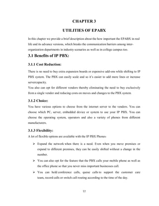 17
CHAPTER 3
UTILITIES OF EPABX
In this chapter we provide a brief description about the how important the EPABX in real
life and its advance versions, which breaks the communication barriers among inter-
organization departments in industry scenarios as well as in college campus too.
3.1 Benefits of IP PBX:
3.1.1 Cost Reduction:
There is no need to buy extra expansion boards or expensive add-ons while shifting to IP
PBX system. The PBX can easily scale and so it’s easier to add more lines or increase
servercapacity.
You also can opt for different vendors thereby eliminating the need to buy exclusively
from a single vendor and reducing costs on moves and changes to the PBX system.
3.1.2 Choice:
You have various options to choose from the internet server to the vendors. You can
choose which PC, server, embedded device or system to use your IP PBX. You can
choose the operating system, operators and also a variety of phones from different
manufacturers.
3.1.3 Flexibility:
A lot of flexible options are available with the IP PBX Phones-
 Expand the network when there is a need. Even when you move premises or
expand to different premises, they can be easily shifted without a change in the
number.
 You can also opt for the feature that the PBX calls your mobile phone as well as
the office phone so that you never miss important businesses call.
 You can hold conference calls, queue calls to support the customer care
team, record calls or switch call routing according to the time of the day.
 