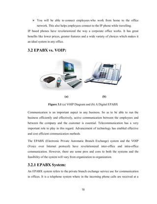 18
 You will be able to connect employees who work from home to the office
network. This also helps employees connect to the IP phone while travelling.
IP based phones have revolutionized the way a corporate office works. It has great
benefits like lower prices, greater features and a wide variety of choices which makes it
an ideal system in any office.
3.2 EPABX vs. VOIP:
(a) (b)
Figure 3.1 (a) VOIP Diagram and (b) A Digital EPABX
Communication is an important aspect in any business. So as to be able to run the
business efficiently and effectively, active communication between the employees and
between the company and the customer is essential. Telecommunication has a very
important role to play in this regard. Advancement of technology has enabled effective
and cost efficient communication methods.
The EPABX (Electronic Private Automatic Branch Exchange) system and the VOIP
(Voice over Internet protocol) have revolutionized inter-office and intra-office
communication. However, there are some pros and cons to both the systems and the
feasibility of the system will vary from organization to organization.
3.2.1 EPABX System:
An EPABX system refers to the private branch exchange service use for communication
in offices. It is a telephone system where in the incoming phone calls are received at a
 