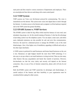 19
main point and then routed to various extensions of departments and employees. There
are actual physical lines that are used along with a main control panel.
3.2.2 VOIP System:
VOIP systems use Voice over the Internet protocol for communicating. The voice is
transmitted over the internet. This system turns voices into digital data to send it through
the Internet. A wireless access to the Internet and a computer is all the hardware required
and so the VOIP system has greater flexibility.
3.2.3 EPABX System vs. VOIP Services:
The EPABX system is ideal for big offices which need the features of voice mail, auto
attendants ring groups, etc. for the smooth running of business. It also has the advantage
of providing control over the telephone system. You can adjust, create users, and delete
users; dedicated extensions are also possible for safe and error free communication.
However, the need for a dedicated person to manage the EPABX is one of the main
disadvantages. Also, it has higher cost of installation, upgrading is difficult and costly as
the other major drawbacks.
A VOIP system is preferred for small businesses and homes based businesses as the cost
is less. Businesses on tight budgets benefit the most from VOIP technology. It is
also easy to set up as there is not much hardware or wiring involved. There are also many
other features like easy up-gradation and hassle free transfer of premises. However,
the drawbacks are that the voice clarity and security will depend on the Internet
connection. Also, in case of loss of internet connectivity, phone calls will also be not
possible.
Both the EPABX system and VOIP system has its advantages and disadvantages. A
careful analysis of the features and their feasibility to your organization must be
considered before opting for either system.
 