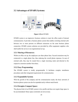 20
3.3 Advantages of EPABX Systems:
Figure 3.2bsnl EPABX
EPABX system is an impressive business solution to meet the office needs of internal
communication. It provides a business phone system that enables switching internal calls
between two or more persons on different extensions on the same business phone
connection. EPABX system solutions are provided by office equipment suppliers who
shall enable the service in an organizational set up.
3.3.1 Sharing of Resources:
Within an office set up, the employees can share phone lines. Several extensions may be
connected to a single phone line, thus reducing the overall phone expenses. In case of
external calls, they may be routed from a single incoming mode and directed to the
respective extension number from there.
3.3.2 Easy Programming:
The EPABX system is totally programmable. It facilitates complex installation
procedures and other integrated requirements for communication.
3.3.3 Expandable System:
With the growth of the company and the communication needs, the basic network of
business phone system can also be expanded easily without much hassle.
3.3.4 Occupies Compact Space:
The physical hub of an EPABX system is low profile and does not require large space to
be accommodated. Hence space constraints are not an issue.
 