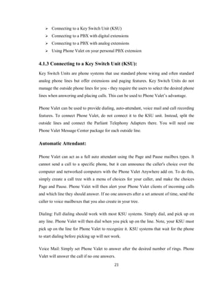 23
 Connecting to a Key Switch Unit (KSU)
 Connecting to a PBX with digital extensions
 Connecting to a PBX with analog extensions
 Using Phone Valet on your personal PBX extension
4.1.3 Connecting to a Key Switch Unit (KSU):
Key Switch Units are phone systems that use standard phone wiring and often standard
analog phone lines but offer extensions and paging features. Key Switch Units do not
manage the outside phone lines for you - they require the users to select the desired phone
lines when answering and placing calls. This can be used to Phone Valet’s advantage.
Phone Valet can be used to provide dialing, auto-attendant, voice mail and call recording
features. To connect Phone Valet, do not connect it to the KSU unit. Instead, split the
outside lines and connect the Parliant Telephony Adapters there. You will need one
Phone Valet Message Center package for each outside line.
Automatic Attendant:
Phone Valet can act as a full auto attendant using the Page and Pause mailbox types. It
cannot send a call to a specific phone, but it can announce the caller's choice over the
computer and networked computers with the Phone Valet Anywhere add on. To do this,
simply create a call tree with a menu of choices for your caller, and make the choices
Page and Pause. Phone Valet will then alert your Phone Valet clients of incoming calls
and which line they should answer. If no one answers after a set amount of time, send the
caller to voice mailboxes that you also create in your tree.
Dialing: Full dialing should work with most KSU systems. Simply dial, and pick up on
any line. Phone Valet will then dial when you pick up on the line. Note, your KSU must
pick up on the line for Phone Valet to recognize it. KSU systems that wait for the phone
to start dialing before picking up will not work.
Voice Mail: Simply set Phone Valet to answer after the desired number of rings. Phone
Valet will answer the call if no one answers.
 