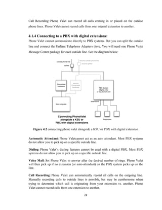 24
Call Recording: Phone Valet can record all calls coming in or placed on the outside
phone lines. Phone Valetcannot record calls from one internal extension to another.
4.1.4 Connecting to a PBX with digital extensions:
Phone Valet cannot communicate directly to PBX systems. But you can split the outside
line and connect the Parliant Telephony Adapters there. You will need one Phone Valet
Message Center package for each outside line. See the diagram below:
Figure 4.2 connecting phone valet alongside a KSU or PBX with digital extension
Automatic Attendant: Phone Valetcannot act as an auto attendant. Most PBX systems
do not allow you to pick up on a specific outside line.
Dialing: Phone Valet’s dialing features cannot be used with a digital PBX. Most PBX
systems do not allow you to pick up on a specific outside line.
Voice Mail: Set Phone Valet to answer after the desired number of rings. Phone Valet
will then pick up if no extension (or auto-attendant) on the PBX system picks up on the
line.
Call Recording: Phone Valet can automatically record all calls on the outgoing line.
Manually recording calls to outside lines is possible, but may be cumbersome when
trying to determine which call is originating from your extension vs. another. Phone
Valet cannot record calls from one extension to another.
 
