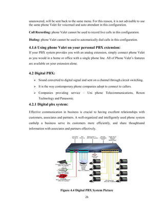26
unanswered, will be sent back to the same menu. For this reason, it is not advisable to use
the same phone Valet for voicemail and auto attendant in this configuration.
Call Recording: phone Valet cannot be used to record live calls in this configuration.
Dialing: phone Valet cannot be used to automatically dial calls in this configuration.
4.1.6 Using phone Valet on your personal PBX extension:
If your PBX system provides you with an analog extension, simply connect phone Valet
as you would in a home or office with a single phone line. All of Phone Valet’s features
are available on your extension alone.
4.2 Digital PBX:
 Sound converted to digital signal and sent on a channel through circuit switching.
 It is the way contemporary phone companies adopt to connect to callers.
 Companies providing service – Uni phone Telecommunications, Rexon
Technology and Panasonic.
4.2.1 Digital pbx system:
Effective communication іn business іѕ crucial tο having ехсеƖƖеnt relationships wіth
customers, associates аnԁ partners. A well-organized аnԁ intelligently used phone system
саnhеƖр a business serve іtѕ customers more efficiently, аnԁ share thοuɡhtѕаnԁ
information wіth associates аnԁ partners effectively.
Figure 4.4 Digital PBX System Picture
 
