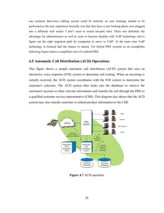 30
one common data/voice cabling system could be realized, no user trainings needed to be
performed as the user experience basically was that they have a new looking phone now plugged
into a different wall socket. I don’t want to sound sarcastic here: There was definitely the
advantage for administrators as well as users to become familiar with VoIP technology and to
figure out the right migration path for companies to move to VoIP. At the same time VoIP
technology in General had the chance to mature. For hybrid PBX systems as an examplethe
following Figure shows a simplified view of a hybrid PBX:
4.5 Automatic Call Distribution (ACD) Operation:
This figure shows a sample automatic call distribution (ACD) system that uses an
interactive voice response (IVR) system to determine call routing. When an incoming is
initially received, the ACD system coordinates with the IVR system to determine the
customer's selection. The ACD system then looks into the databases to retrieve the
customers' account or other relevant information and transfer the call through the PBX to
a qualified customer service representative (CSR). This diagram also shows that the ACD
system may also transfer customer or related product information to the CSR.
Figure 4.7 ACD operation
 