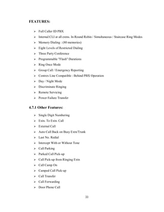 33
FEATURES:
 Full Caller ID PBX
 Internal CLI at all extns. In Round Robin / Simultaneous / Staircase Ring Modes
 Memory Dialing : (80 memories)
 Eight Levels of Restricted Dialing
 Three Party Conference
 Programmable "Flash" Durations
 Ring Once Mode
 Group Call / Emergency Reporting
 Centrex Line Compatible : Behind PBX Operation
 Day / Night Mode
 Discriminate Ringing
 Remote Servicing
 Power Failure Transfer
4.7.1 Other Features:
 Single Digit Numbering
 Extn. To Extn. Call
 External Call
 Auto Call Back on Busy Extn/Trunk
 Last No. Redial
 Intercept With or Without Tone
 Call Parking
 Parked Call Pick-up
 Call Pick-up from Ringing Extn
 Call Camp On
 Camped Call Pick-up
 Call Transfer
 Call Forwarding
 Door Phone Call
 