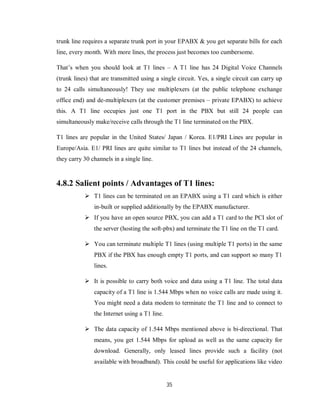 35
trunk line requires a separate trunk port in your EPABX & you get separate bills for each
line, every month. With more lines, the process just becomes too cumbersome.
That’s when you should look at T1 lines – A T1 line has 24 Digital Voice Channels
(trunk lines) that are transmitted using a single circuit. Yes, a single circuit can carry up
to 24 calls simultaneously! They use multiplexers (at the public telephone exchange
office end) and de-multiplexers (at the customer premises – private EPABX) to achieve
this. A T1 line occupies just one T1 port in the PBX but still 24 people can
simultaneously make/receive calls through the T1 line terminated on the PBX.
T1 lines are popular in the United States/ Japan / Korea. E1/PRI Lines are popular in
Europe/Asia. E1/ PRI lines are quite similar to T1 lines but instead of the 24 channels,
they carry 30 channels in a single line.
4.8.2 Salient points / Advantages of T1 lines:
 T1 lines can be terminated on an EPABX using a T1 card which is either
in-built or supplied additionally by the EPABX manufacturer.
 If you have an open source PBX, you can add a T1 card to the PCI slot of
the server (hosting the soft-pbx) and terminate the T1 line on the T1 card.
 You can terminate multiple T1 lines (using multiple T1 ports) in the same
PBX if the PBX has enough empty T1 ports, and can support so many T1
lines.
 It is possible to carry both voice and data using a T1 line. The total data
capacity of a T1 line is 1.544 Mbps when no voice calls are made using it.
You might need a data modem to terminate the T1 line and to connect to
the Internet using a T1 line.
 The data capacity of 1.544 Mbps mentioned above is bi-directional. That
means, you get 1.544 Mbps for upload as well as the same capacity for
download. Generally, only leased lines provide such a facility (not
available with broadband). This could be useful for applications like video
 