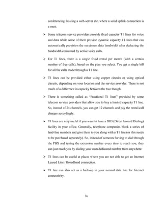 36
conferencing, hosting a web-server etc, where a solid uplink connection is
a must.
 Some telecom service providers provide fixed capacity T1 lines for voice
and data while some of them provide dynamic capacity T1 lines that can
automatically provision the maximum data bandwidth after deducting the
bandwidth consumed by active voice calls.
 For T1 lines, there is a single fixed rental per month (with a certain
number of free calls), based on the plan you select. You get a single bill
for all the calls made through a T1 line.
 T1 lines can be provided either using copper circuits or using optical
circuits, depending on your location and the service provider. There is not
much of a difference in capacity between the two though.
 There is something called as “Fractional T1 lines” provided by some
telecom service providers that allow you to buy a limited capacity T1 line.
So, instead of 24 channels, you can get 12 channels and pay the rental/call
charges accordingly.
 T1 lines are very useful if you want to have a DID (Direct Inward Dialing)
facility in your office. Generally, telephone companies block a series of
land-line numbers and give them to you along with a T1 line (or this needs
to be purchased separately). So, instead of someone having to dial through
the PBX and typing the extension number every time to reach you, they
can just reach you by dialing your own dedicated number from anywhere.
 T1 lines can be useful at places where you are not able to get an Internet
Leased Line / Broadband connection.
 T1 line can also act as a back-up to your normal data line for Internet
connectivity.
 
