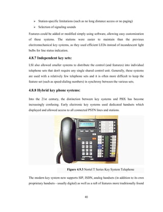 40
 Station-specific limitations (such as no long distance access or no paging)
 Selection of signaling sounds
Features could be added or modified simply using software, allowing easy customization
of these systems. The stations were easier to maintain than the previous
electromechanical key systems, as they used efficient LEDs instead of incandescent light
bulbs for line status indication.
4.8.7 Independent key sets:
LSI also allowed smaller systems to distribute the control (and features) into individual
telephone sets that don't require any single shared control unit. Generally, these systems
are used with a relatively few telephone sets and it is often more difficult to keep the
feature set (such as speed-dialing numbers) in synchrony between the various sets.
4.8.8 Hybrid key phone systems:
Into the 21st century, the distinction between key systems and PBX has become
increasingly confusing. Early electronic key systems used dedicated handsets which
displayed and allowed access to all connected PSTN lines and stations.
Figure 4.9.3 Nortel T Series Key System Telephone
The modern key system now supports SIP, ISDN, analog handsets (in addition to its own
proprietary handsets - usually digital) as well as a raft of features more traditionally found
 
