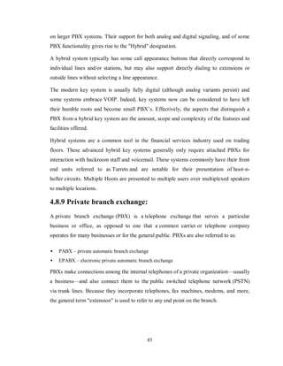 41
on larger PBX systems. Their support for both analog and digital signaling, and of some
PBX functionality gives rise to the "Hybrid" designation.
A hybrid system typically has some call appearance buttons that directly correspond to
individual lines and/or stations, but may also support directly dialing to extensions or
outside lines without selecting a line appearance.
The modern key system is usually fully digital (although analog variants persist) and
some systems embrace VOIP. Indeed, key systems now can be considered to have left
their humble roots and become small PBX’s. Effectively, the aspects that distinguish a
PBX from a hybrid key system are the amount, scope and complexity of the features and
facilities offered.
Hybrid systems are a common tool in the financial services industry used on trading
floors. These advanced hybrid key systems generally only require attached PBXs for
interaction with backroom staff and voicemail. These systems commonly have their front
end units referred to as Turrets and are notable for their presentation of hoot-n-
holler circuits. Multiple Hoots are presented to multiple users over multiplexed speakers
to multiple locations.
4.8.9 Private branch exchange:
A private branch exchange (PBX) is a telephone exchange that serves a particular
business or office, as opposed to one that a common carrier or telephone company
operates for many businesses or for the general public. PBXs are also referred to as:
 PABX – private automatic branch exchange
 EPABX – electronic private automatic branch exchange
PBXs make connections among the internal telephones of a private organization—usually
a business—and also connect them to the public switched telephone network (PSTN)
via trunk lines. Because they incorporate telephones, fax machines, modems, and more,
the general term "extension" is used to refer to any end point on the branch.
 