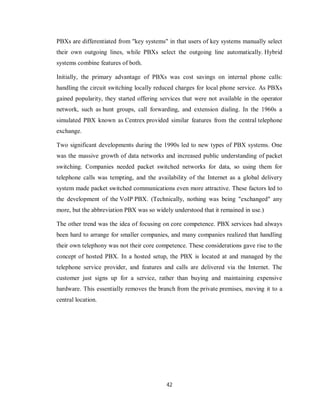 42
PBXs are differentiated from "key systems" in that users of key systems manually select
their own outgoing lines, while PBXs select the outgoing line automatically. Hybrid
systems combine features of both.
Initially, the primary advantage of PBXs was cost savings on internal phone calls:
handling the circuit switching locally reduced charges for local phone service. As PBXs
gained popularity, they started offering services that were not available in the operator
network, such as hunt groups, call forwarding, and extension dialing. In the 1960s a
simulated PBX known as Centrex provided similar features from the central telephone
exchange.
Two significant developments during the 1990s led to new types of PBX systems. One
was the massive growth of data networks and increased public understanding of packet
switching. Companies needed packet switched networks for data, so using them for
telephone calls was tempting, and the availability of the Internet as a global delivery
system made packet switched communications even more attractive. These factors led to
the development of the VoIP PBX. (Technically, nothing was being "exchanged" any
more, but the abbreviation PBX was so widely understood that it remained in use.)
The other trend was the idea of focusing on core competence. PBX services had always
been hard to arrange for smaller companies, and many companies realized that handling
their own telephony was not their core competence. These considerations gave rise to the
concept of hosted PBX. In a hosted setup, the PBX is located at and managed by the
telephone service provider, and features and calls are delivered via the Internet. The
customer just signs up for a service, rather than buying and maintaining expensive
hardware. This essentially removes the branch from the private premises, moving it to a
central location.
 