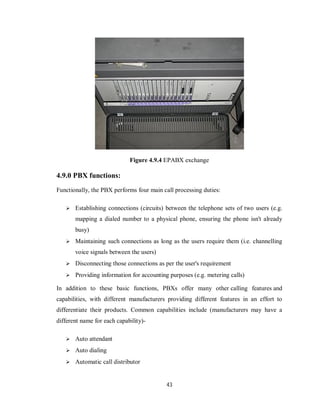 43
Figure 4.9.4 EPABX exchange
4.9.0 PBX functions:
Functionally, the PBX performs four main call processing duties:
 Establishing connections (circuits) between the telephone sets of two users (e.g.
mapping a dialed number to a physical phone, ensuring the phone isn't already
busy)
 Maintaining such connections as long as the users require them (i.e. channelling
voice signals between the users)
 Disconnecting those connections as per the user's requirement
 Providing information for accounting purposes (e.g. metering calls)
In addition to these basic functions, PBXs offer many other calling features and
capabilities, with different manufacturers providing different features in an effort to
differentiate their products. Common capabilities include (manufacturers may have a
different name for each capability)-
 Auto attendant
 Auto dialing
 Automatic call distributor
 