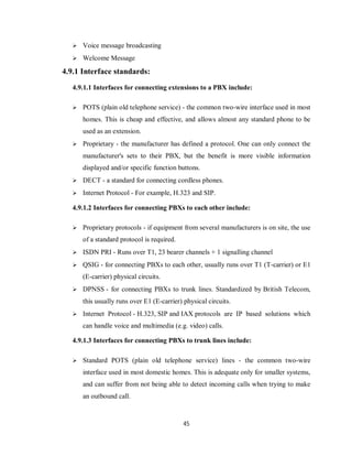 45
 Voice message broadcasting
 Welcome Message
4.9.1 Interface standards:
4.9.1.1 Interfaces for connecting extensions to a PBX include:
 POTS (plain old telephone service) - the common two-wire interface used in most
homes. This is cheap and effective, and allows almost any standard phone to be
used as an extension.
 Proprietary - the manufacturer has defined a protocol. One can only connect the
manufacturer's sets to their PBX, but the benefit is more visible information
displayed and/or specific function buttons.
 DECT - a standard for connecting cordless phones.
 Internet Protocol - For example, H.323 and SIP.
4.9.1.2 Interfaces for connecting PBXs to each other include:
 Proprietary protocols - if equipment from several manufacturers is on site, the use
of a standard protocol is required.
 ISDN PRI - Runs over T1, 23 bearer channels + 1 signalling channel
 QSIG - for connecting PBXs to each other, usually runs over T1 (T-carrier) or E1
(E-carrier) physical circuits.
 DPNSS - for connecting PBXs to trunk lines. Standardized by British Telecom,
this usually runs over E1 (E-carrier) physical circuits.
 Internet Protocol - H.323, SIP and IAX protocols are IP based solutions which
can handle voice and multimedia (e.g. video) calls.
4.9.1.3 Interfaces for connecting PBXs to trunk lines include:
 Standard POTS (plain old telephone service) lines - the common two-wire
interface used in most domestic homes. This is adequate only for smaller systems,
and can suffer from not being able to detect incoming calls when trying to make
an outbound call.
 