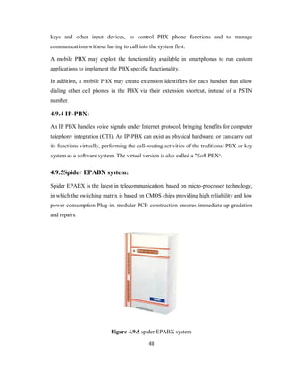 48
keys and other input devices, to control PBX phone functions and to manage
communications without having to call into the system first.
A mobile PBX may exploit the functionality available in smartphones to run custom
applications to implement the PBX specific functionality.
In addition, a mobile PBX may create extension identifiers for each handset that allow
dialing other cell phones in the PBX via their extension shortcut, instead of a PSTN
number.
4.9.4 IP-PBX:
An IP PBX handles voice signals under Internet protocol, bringing benefits for computer
telephony integration (CTI). An IP-PBX can exist as physical hardware, or can carry out
its functions virtually, performing the call-routing activities of the traditional PBX or key
system as a software system. The virtual version is also called a "Soft PBX".
4.9.5Spider EPABX system:
Spider EPABX is the latest in telecommunication, based on micro-processor technology,
in which the switching matrix is based on CMOS chips providing high reliability and low
power consumption Plug-in, modular PCB construction ensures immediate up gradation
and repairs.
Figure 4.9.5 spider EPABX system
 