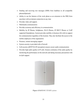 51
 Sending and receiving text messages (SMS) from landlines to all compatible
phones(Optional)
 Ability to use the features of the work phone as an extension to the PBX from
anywhere with an internet connection at any time
 Provides video call support.
 Multimedia communication
 Provides economy and efficiency in communication.
 Mobility by IP Phones, Softphones, Wi-Fi Phones, IP DECT Phones or VoIP
supported Smartphones. System provides mobility in business life with its support
for communication regardless of the location. They also facilitate the access to the
mobile employees of the organization.
 Presence, instant messaging support
 System security is provided with a Firewall.
 Call security (sRTP/TLS IP encryption) ensures secure audio communication
 Provides high audio quality in IP calls. Ensures continuity of the audio quality by
monitoring the performance on the network and taking necessary precautions with
its QoS support.
Figure 4.9.6MS48C EPABX system
 