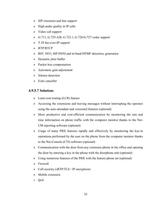 53
 SIP extension and line support
 High audio quality in IP calls
 Video call support
 G.711, G.729 A/B, G.723.1, G.726/G.727 codec support
 T.38 fax-over-IP support
 RTP/RTCP
 RFC 2833, SIP INFO and in-band DTMF detection, generation
 Dynamic jitter buffer
 Packet loss compensation
 Automatic gain adjustment
 Silence detection
 Echo canceller
4.9.5.7 Solution:
 Least cost routing (LCR) feature
 Accessing the extensions and leaving messages without interrupting the operator
using the auto-attendant and voicemail features (optional)
 More productive and cost-efficient communication by monitoring the rate and
time information on phone traffic with the computer monitor thanks to the Net-
CM reporting software (optional)
 Usage of many PBX features rapidly and effectively by monitoring the key-in
operations performed by the user on the phone from the computer monitor thanks
to the Net-Console (CTI) software (optional)
 Communication with the door from any extension phone in the office and opening
the door by entering a key in the phone with the doorphone unit (optional)
 Using numerous features of the PBX with the feature phone set (optional)
 Firewall
 Call security (sRTP/TLS / IP encryption)
 Mobile extension
 QoS
 