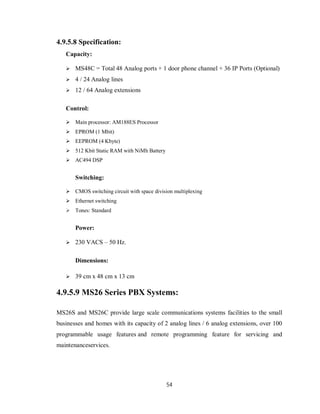 54
4.9.5.8 Specification:
Capacity:
 MS48C = Total 48 Analog ports + 1 door phone channel + 36 IP Ports (Optional)
 4 / 24 Analog lines
 12 / 64 Analog extensions
Control:
 Main processor: AM188ES Processor
 EPROM (1 Mbit)
 EEPROM (4 Kbyte)
 512 Kbit Static RAM with NiMh Battery
 AC494 DSP
Switching:
 CMOS switching circuit with space division multiplexing
 Ethernet switching
 Tones: Standard
Power:
 230 VACS – 50 Hz.
Dimensions:
 39 cm x 48 cm x 13 cm
4.9.5.9 MS26 Series PBX Systems:
MS26S and MS26C provide large scale communications systems facilities to the small
businesses and homes with its capacity of 2 analog lines / 6 analog extensions, over 100
programmable usage features and remote programming feature for servicing and
maintenanceservices.
 