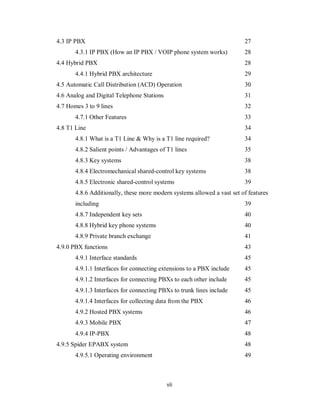 vii
4.3 IP PBX 27
4.3.1 IP PBX (How an IP PBX / VOIP phone system works) 28
4.4 Hybrid PBX 28
4.4.1 Hybrid PBX architecture 29
4.5 Automatic Call Distribution (ACD) Operation 30
4.6 Analog and Digital Telephone Stations 31
4.7 Homes 3 to 9 lines 32
4.7.1 Other Features 33
4.8 T1 Line 34
4.8.1 What is a T1 Line & Why is a T1 line required? 34
4.8.2 Salient points / Advantages of T1 lines 35
4.8.3 Key systems 38
4.8.4 Electromechanical shared-control key systems 38
4.8.5 Electronic shared-control systems 39
4.8.6 Additionally, these more modern systems allowed a vast set of features
including 39
4.8.7 Independent key sets 40
4.8.8 Hybrid key phone systems 40
4.8.9 Private branch exchange 41
4.9.0 PBX functions 43
4.9.1 Interface standards 45
4.9.1.1 Interfaces for connecting extensions to a PBX include 45
4.9.1.2 Interfaces for connecting PBXs to each other include 45
4.9.1.3 Interfaces for connecting PBXs to trunk lines include 45
4.9.1.4 Interfaces for collecting data from the PBX 46
4.9.2 Hosted PBX systems 46
4.9.3 Mobile PBX 47
4.9.4 IP-PBX 48
4.9.5 Spider EPABX system 48
4.9.5.1 Operating environment 49
 